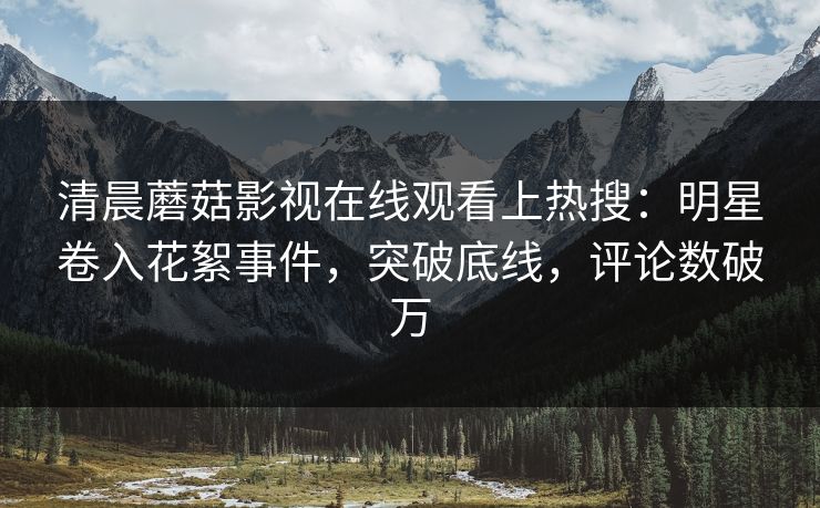清晨蘑菇影视在线观看上热搜：明星卷入花絮事件，突破底线，评论数破万