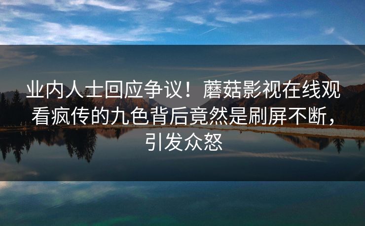 业内人士回应争议！蘑菇影视在线观看疯传的九色背后竟然是刷屏不断，引发众怒