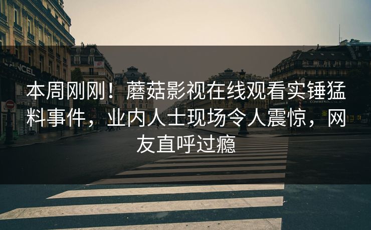 本周刚刚！蘑菇影视在线观看实锤猛料事件，业内人士现场令人震惊，网友直呼过瘾