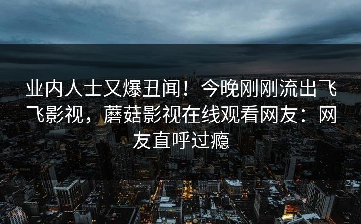 业内人士又爆丑闻！今晚刚刚流出飞飞影视，蘑菇影视在线观看网友：网友直呼过瘾