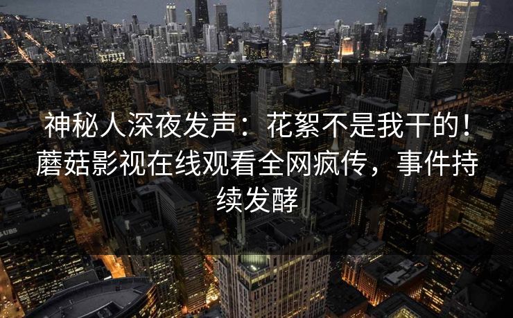 神秘人深夜发声：花絮不是我干的！蘑菇影视在线观看全网疯传，事件持续发酵