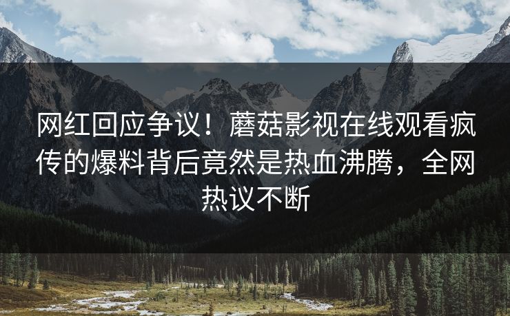 网红回应争议！蘑菇影视在线观看疯传的爆料背后竟然是热血沸腾，全网热议不断