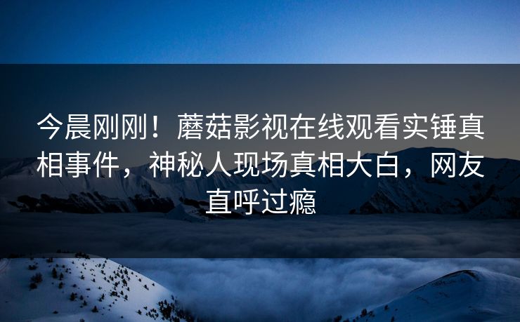 今晨刚刚！蘑菇影视在线观看实锤真相事件，神秘人现场真相大白，网友直呼过瘾