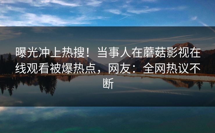 曝光冲上热搜！当事人在蘑菇影视在线观看被爆热点，网友：全网热议不断