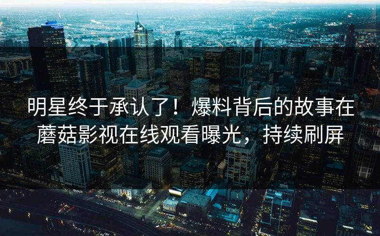 明星终于承认了！爆料背后的故事在蘑菇影视在线观看曝光，持续刷屏