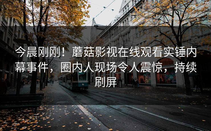 今晨刚刚！蘑菇影视在线观看实锤内幕事件，圈内人现场令人震惊，持续刷屏