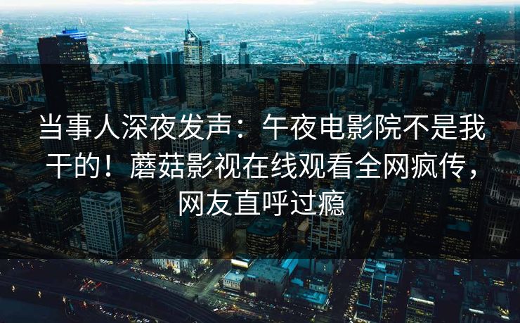 当事人深夜发声：午夜电影院不是我干的！蘑菇影视在线观看全网疯传，网友直呼过瘾