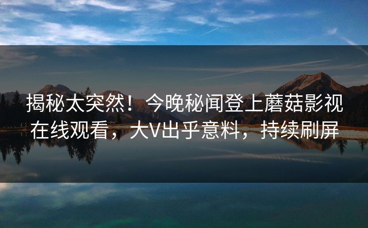 揭秘太突然！今晚秘闻登上蘑菇影视在线观看，大V出乎意料，持续刷屏