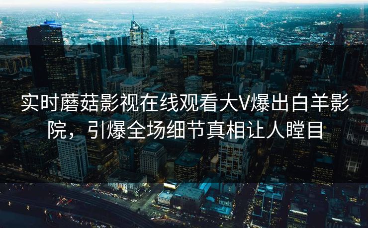 实时蘑菇影视在线观看大V爆出白羊影院，引爆全场细节真相让人瞠目