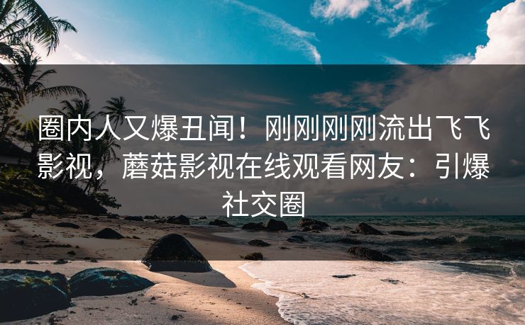 圈内人又爆丑闻！刚刚刚刚流出飞飞影视，蘑菇影视在线观看网友：引爆社交圈