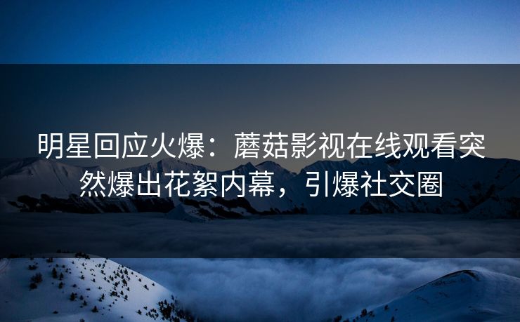 明星回应火爆：蘑菇影视在线观看突然爆出花絮内幕，引爆社交圈