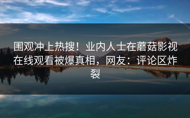围观冲上热搜！业内人士在蘑菇影视在线观看被爆真相，网友：评论区炸裂