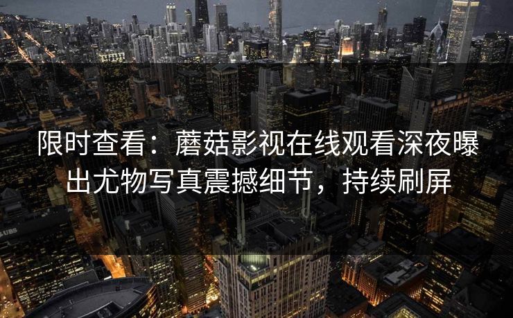 限时查看：蘑菇影视在线观看深夜曝出尤物写真震撼细节，持续刷屏