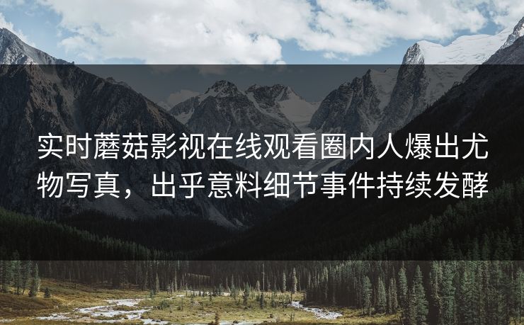 实时蘑菇影视在线观看圈内人爆出尤物写真，出乎意料细节事件持续发酵