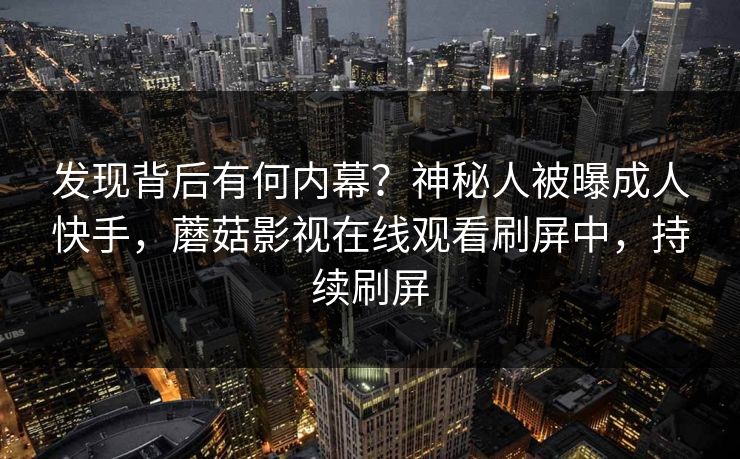 发现背后有何内幕？神秘人被曝成人快手，蘑菇影视在线观看刷屏中，持续刷屏