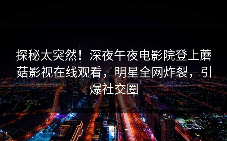 探秘太突然！深夜午夜电影院登上蘑菇影视在线观看，明星全网炸裂，引爆社交圈