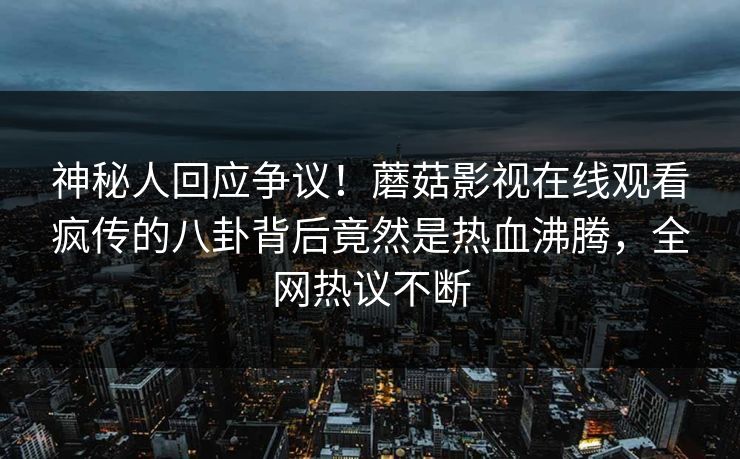神秘人回应争议！蘑菇影视在线观看疯传的八卦背后竟然是热血沸腾，全网热议不断