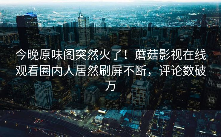 今晚原味阁突然火了！蘑菇影视在线观看圈内人居然刷屏不断，评论数破万