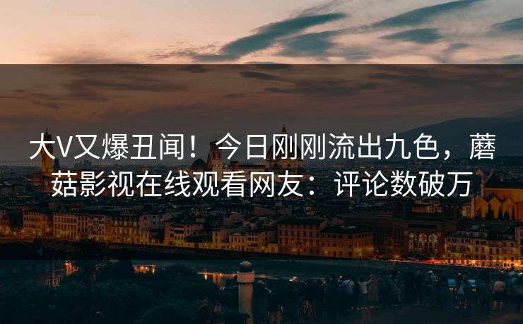 大V又爆丑闻！今日刚刚流出九色，蘑菇影视在线观看网友：评论数破万