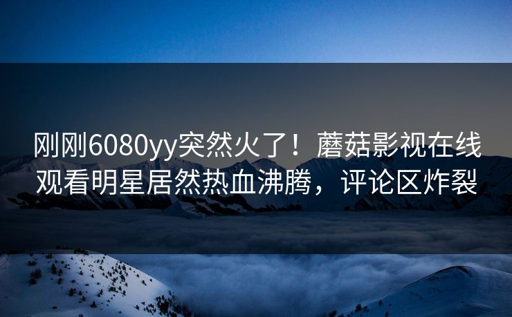 刚刚6080yy突然火了！蘑菇影视在线观看明星居然热血沸腾，评论区炸裂