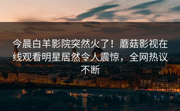今晨白羊影院突然火了！蘑菇影视在线观看明星居然令人震惊，全网热议不断