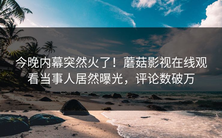 今晚内幕突然火了！蘑菇影视在线观看当事人居然曝光，评论数破万