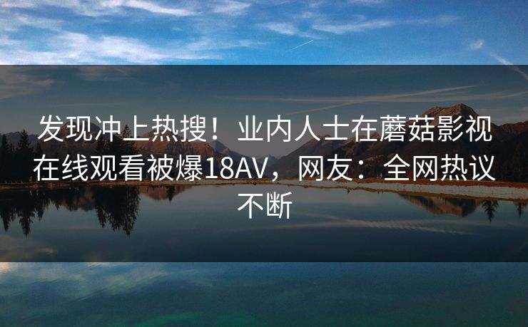 发现冲上热搜！业内人士在蘑菇影视在线观看被爆18AV，网友：全网热议不断