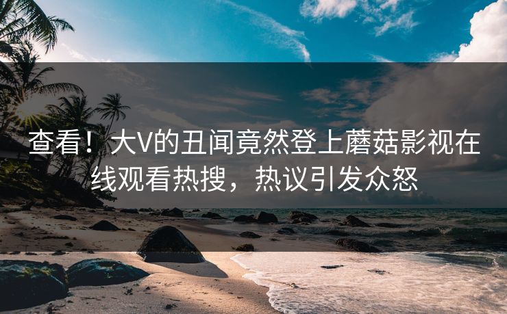 查看！大V的丑闻竟然登上蘑菇影视在线观看热搜，热议引发众怒