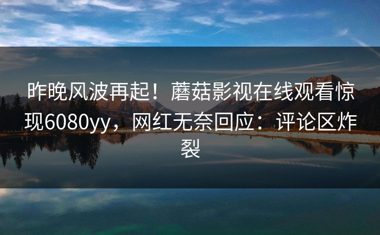 昨晚风波再起！蘑菇影视在线观看惊现6080yy，网红无奈回应：评论区炸裂