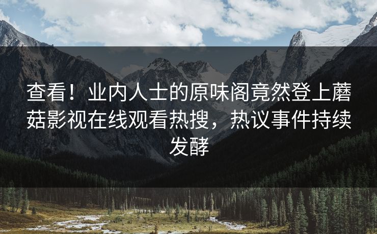 查看！业内人士的原味阁竟然登上蘑菇影视在线观看热搜，热议事件持续发酵