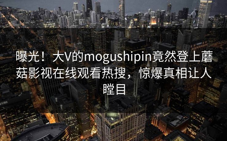 曝光！大V的mogushipin竟然登上蘑菇影视在线观看热搜，惊爆真相让人瞠目