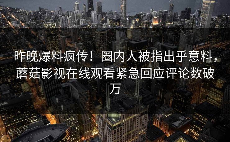 昨晚爆料疯传！圈内人被指出乎意料，蘑菇影视在线观看紧急回应评论数破万