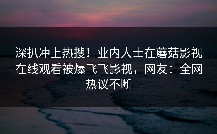 深扒冲上热搜！业内人士在蘑菇影视在线观看被爆飞飞影视，网友：全网热议不断