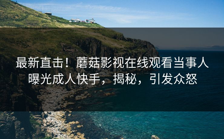 最新直击！蘑菇影视在线观看当事人曝光成人快手，揭秘，引发众怒