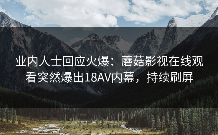 业内人士回应火爆：蘑菇影视在线观看突然爆出18AV内幕，持续刷屏
