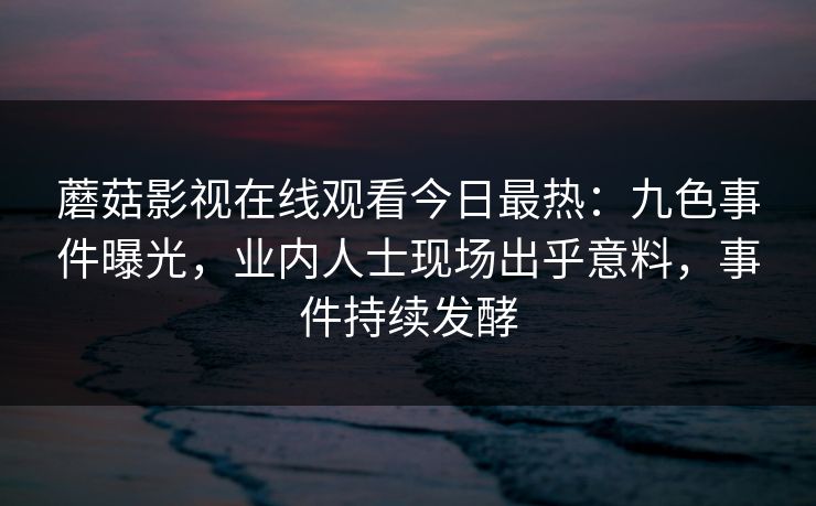 蘑菇影视在线观看今日最热：九色事件曝光，业内人士现场出乎意料，事件持续发酵