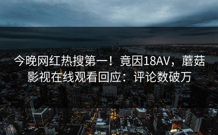 今晚网红热搜第一！竟因18AV，蘑菇影视在线观看回应：评论数破万