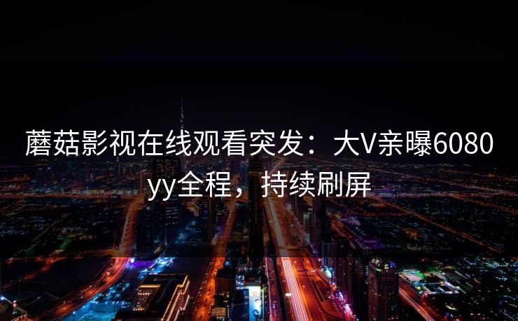 蘑菇影视在线观看突发：大V亲曝6080yy全程，持续刷屏