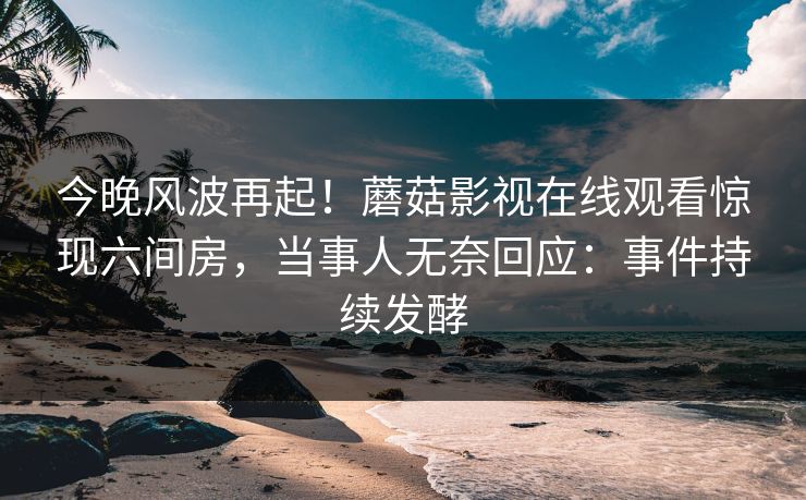 今晚风波再起！蘑菇影视在线观看惊现六间房，当事人无奈回应：事件持续发酵