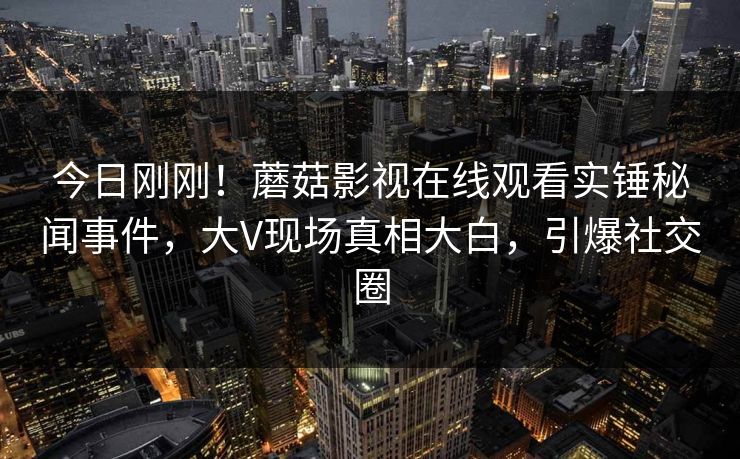 今日刚刚！蘑菇影视在线观看实锤秘闻事件，大V现场真相大白，引爆社交圈
