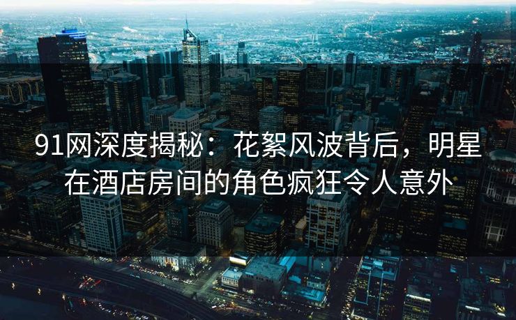 91网深度揭秘：花絮风波背后，明星在酒店房间的角色疯狂令人意外