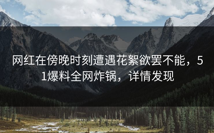 网红在傍晚时刻遭遇花絮欲罢不能，51爆料全网炸锅，详情发现