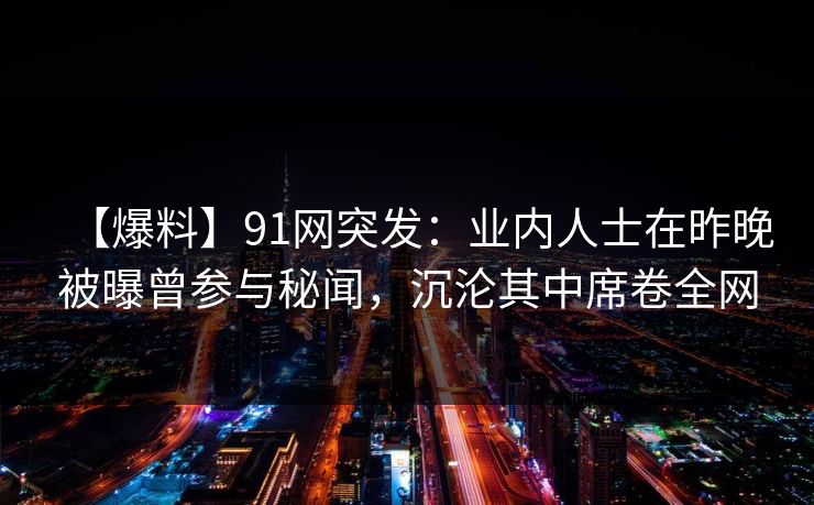 【爆料】91网突发：业内人士在昨晚被曝曾参与秘闻，沉沦其中席卷全网