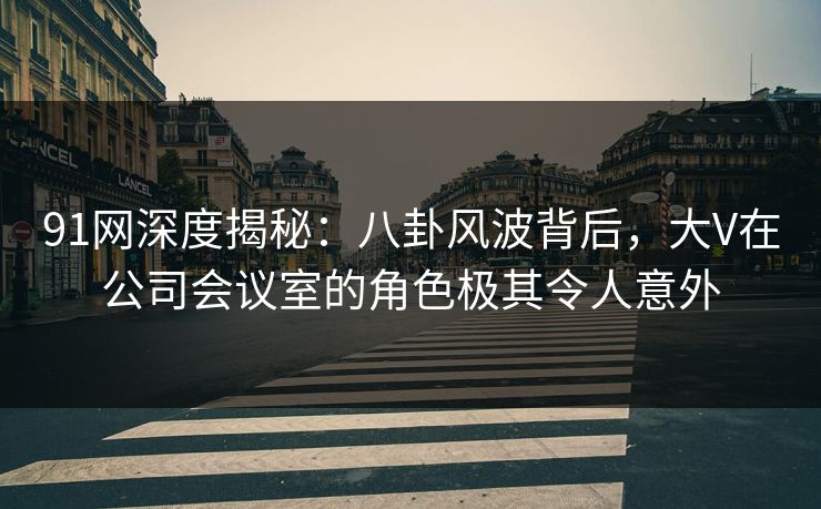 91网深度揭秘：八卦风波背后，大V在公司会议室的角色极其令人意外
