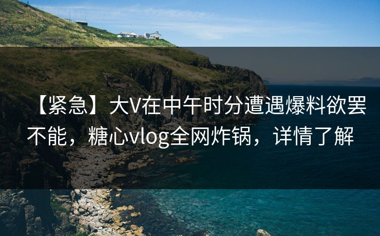 【紧急】大V在中午时分遭遇爆料欲罢不能，糖心vlog全网炸锅，详情了解