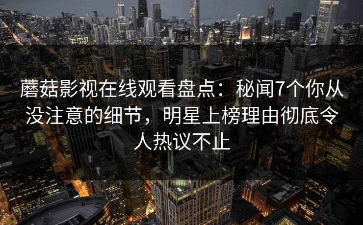 蘑菇影视在线观看盘点：秘闻7个你从没注意的细节，明星上榜理由彻底令人热议不止