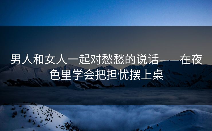 男人和女人一起对愁愁的说话——在夜色里学会把担忧摆上桌