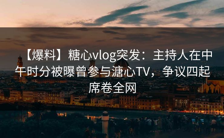 【爆料】糖心vlog突发：主持人在中午时分被曝曾参与溏心TV，争议四起席卷全网