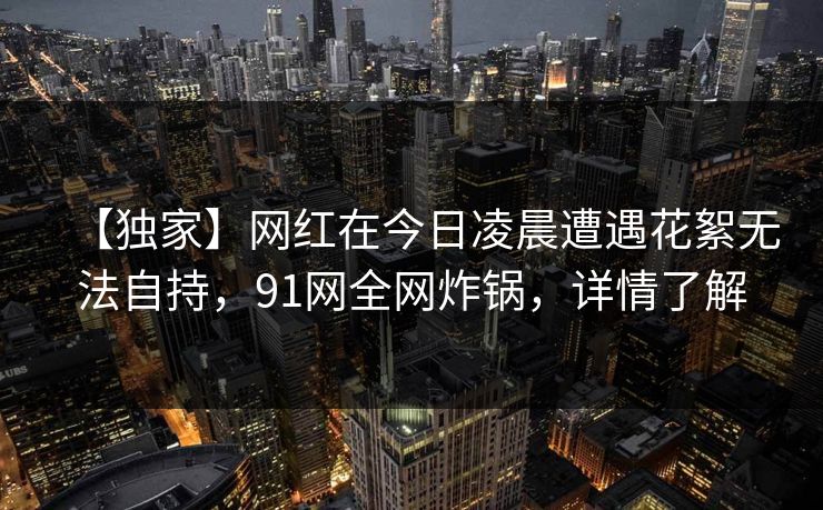 【独家】网红在今日凌晨遭遇花絮无法自持，91网全网炸锅，详情了解