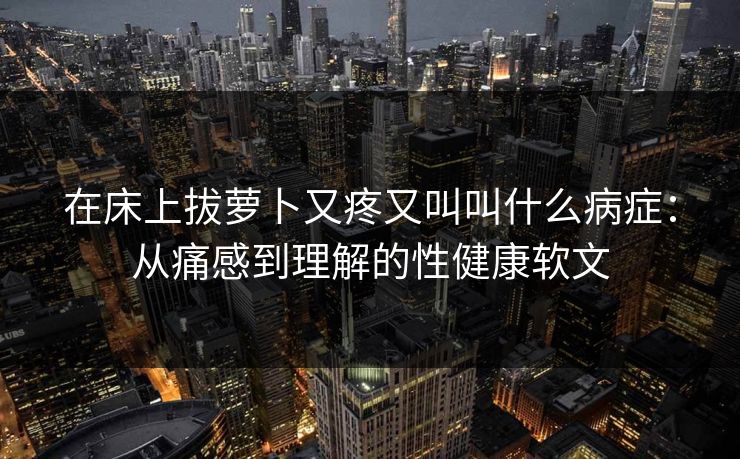 在床上拔萝卜又疼又叫叫什么病症：从痛感到理解的性健康软文